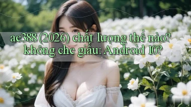 ae388 (2026) chất lượng thế nào không che giấu Android 10