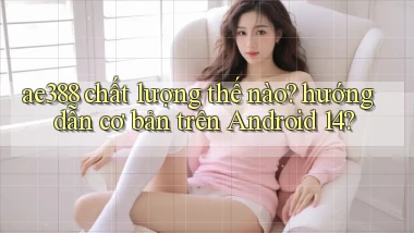 ae388 chất lượng thế nào hướng dẫn cơ bản trên Android 14