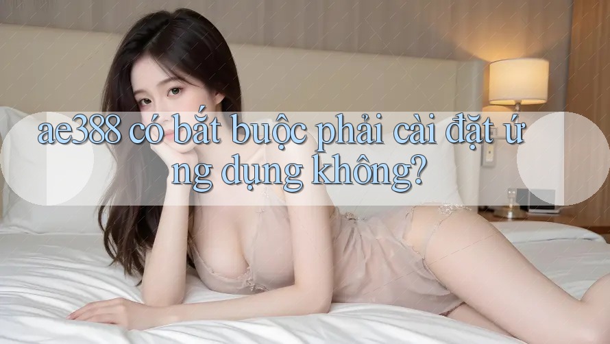 ae388 có bắt buộc phải cài đặt ứng dụng không?