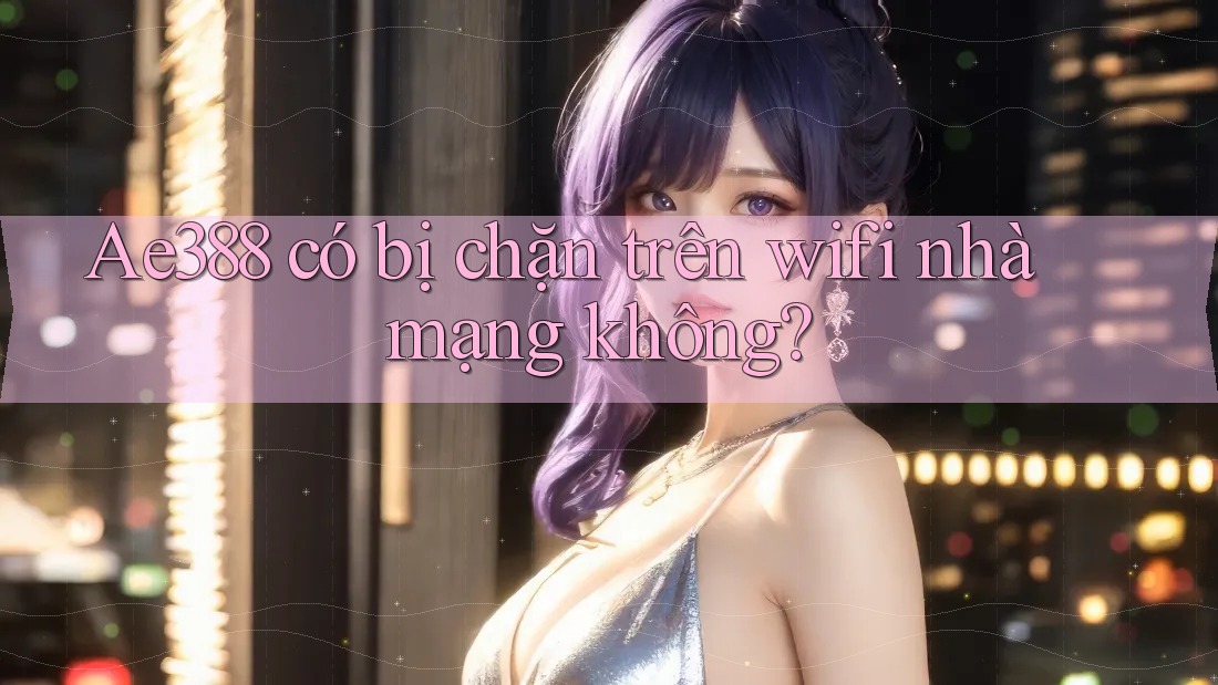 Ae388 có bị chặn trên wifi nhà mạng không?