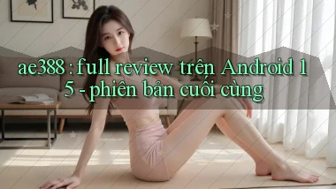 ae388 full review trên Android 15   phiên bản cuối cùng