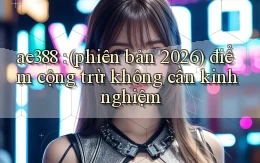 ae388 (phiên bản 2026) điểm cộng trừ không cần kinh nghiệm