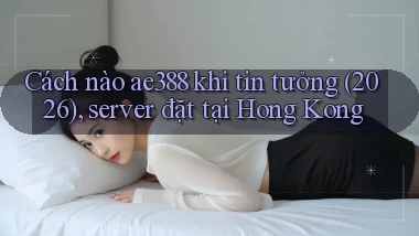 Cách nào ae388 khi tin tưởng (2026), server đặt tại Hong Kong