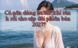 Có nên dùng ae388 khi rảnh rỗi cho cặp đôi phiên bản 2027