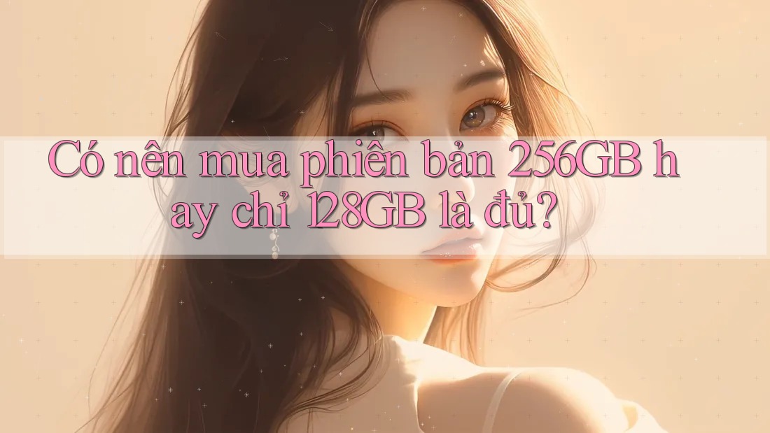 Có nên mua phiên bản 256GB hay chỉ 128GB là đủ?