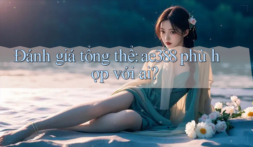 Đánh giá tổng thể: ae388 phù hợp với ai?