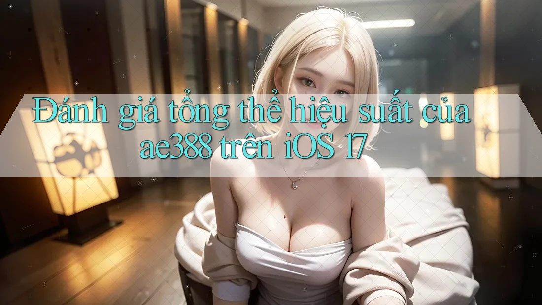 Đánh giá tổng thể hiệu suất của ae388 trên iOS 17