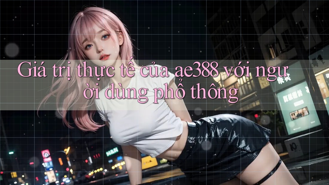 Giá trị thực tế của ae388 với người dùng phổ thông