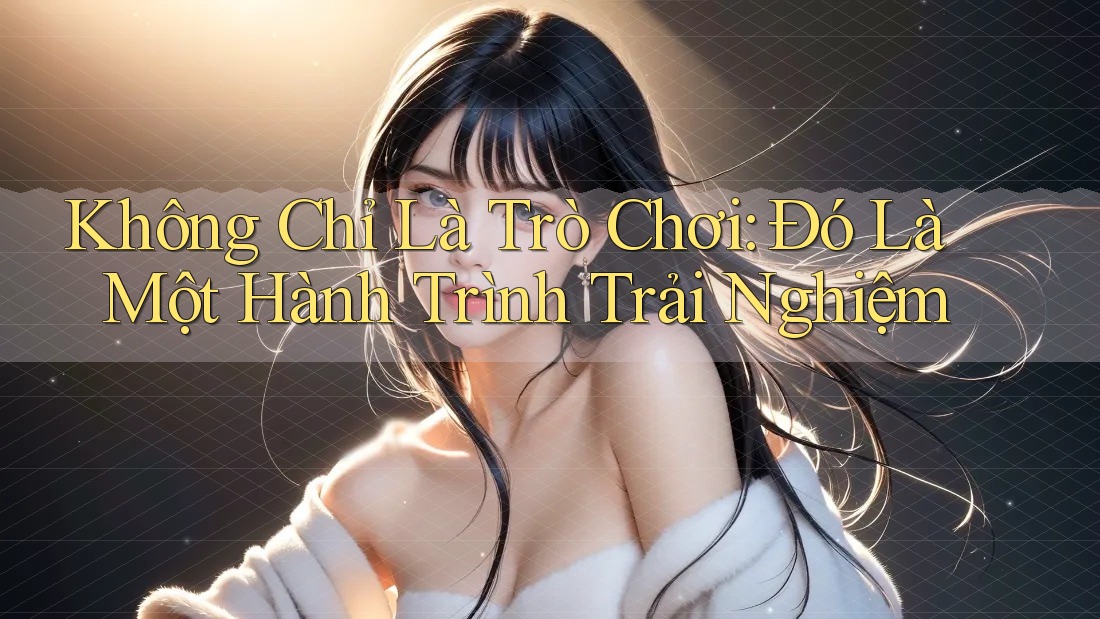 Không Chỉ Là Trò Chơi: Đó Là Một Hành Trình Trải Nghiệm