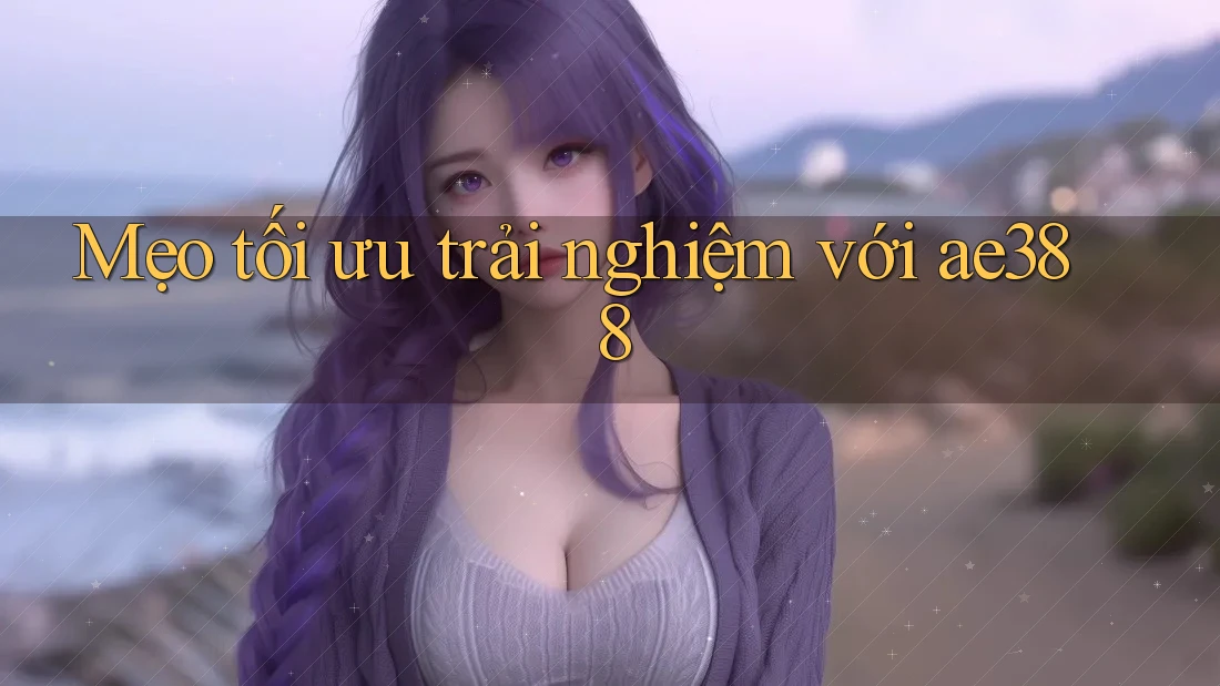 Mẹo tối ưu trải nghiệm với ae388