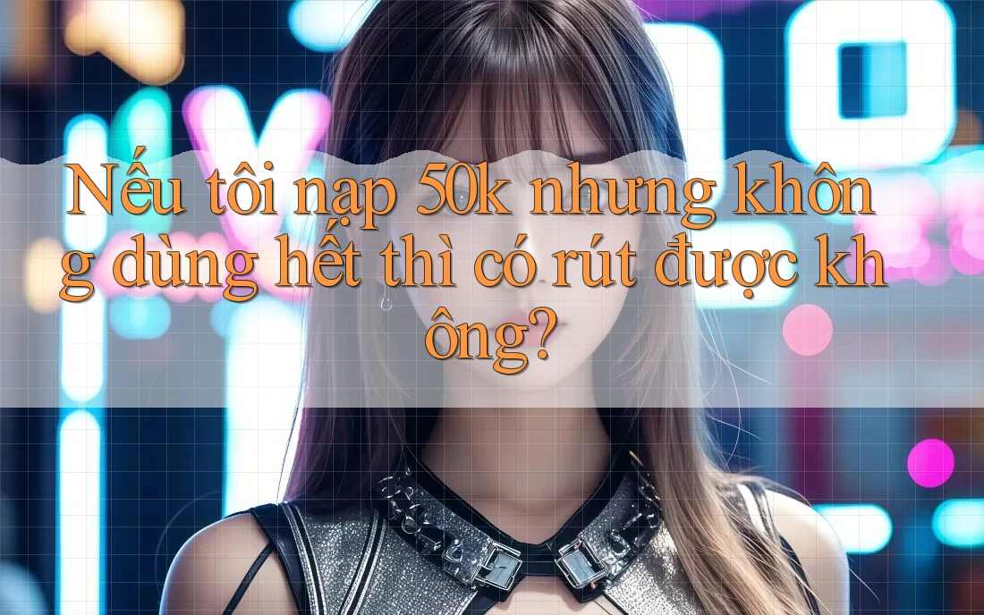 Nếu tôi nạp 50k nhưng không dùng hết thì có rút được không?
