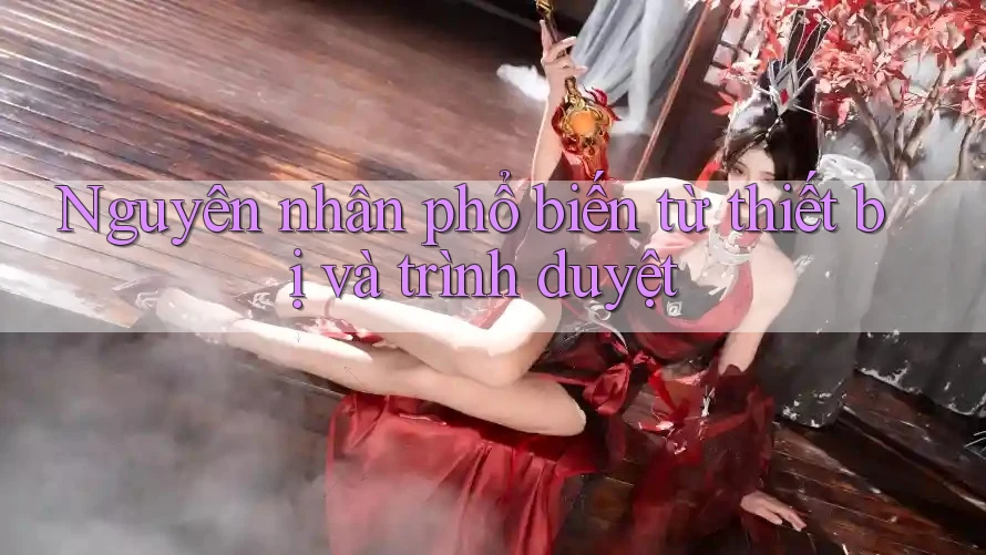 Nguyên nhân phổ biến từ thiết bị và trình duyệt