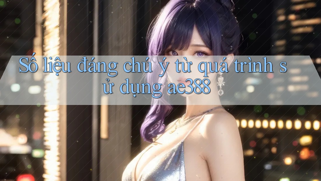 Số liệu đáng chú ý từ quá trình sử dụng ae388