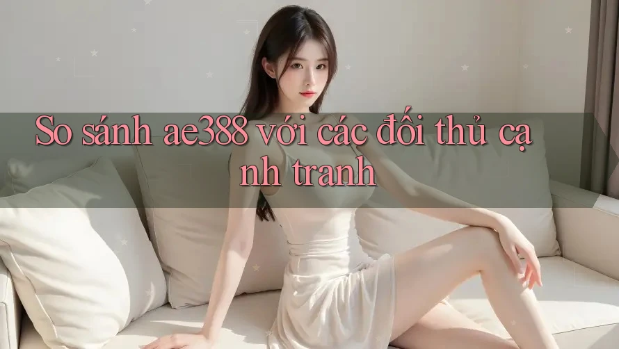 So sánh ae388 với các đối thủ cạnh tranh