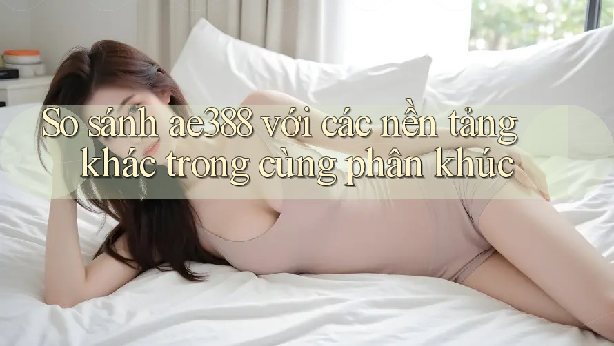 So sánh ae388 với các nền tảng khác trong cùng phân khúc