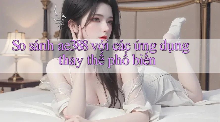 So sánh ae388 với các ứng dụng thay thế phổ biến