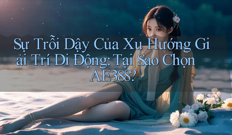 Sự Trỗi Dậy Của Xu Hướng Giải Trí Di Động: Tại Sao Chọn AE388?