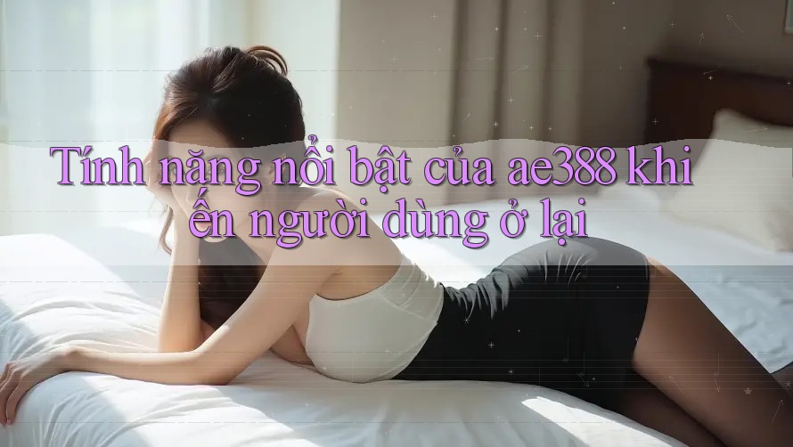 Tính năng nổi bật của ae388 khiến người dùng ở lại