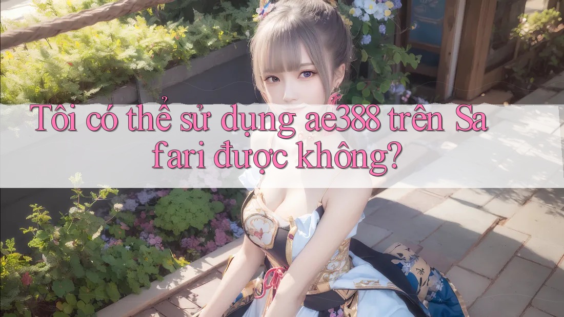 Tôi có thể sử dụng ae388 trên Safari được không?