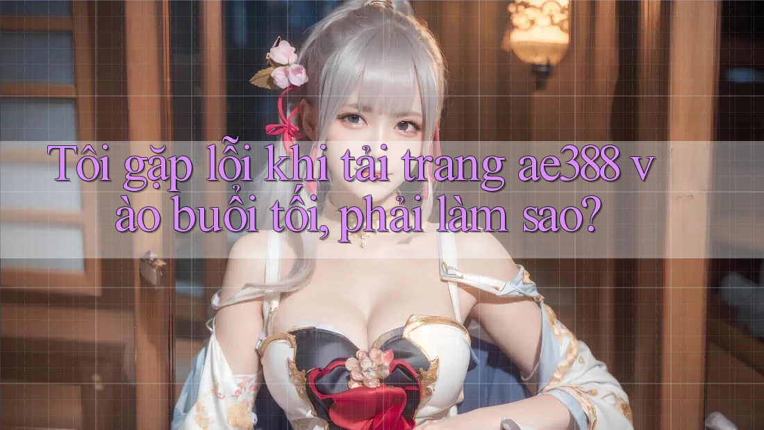 Tôi gặp lỗi khi tải trang ae388 vào buổi tối, phải làm sao?