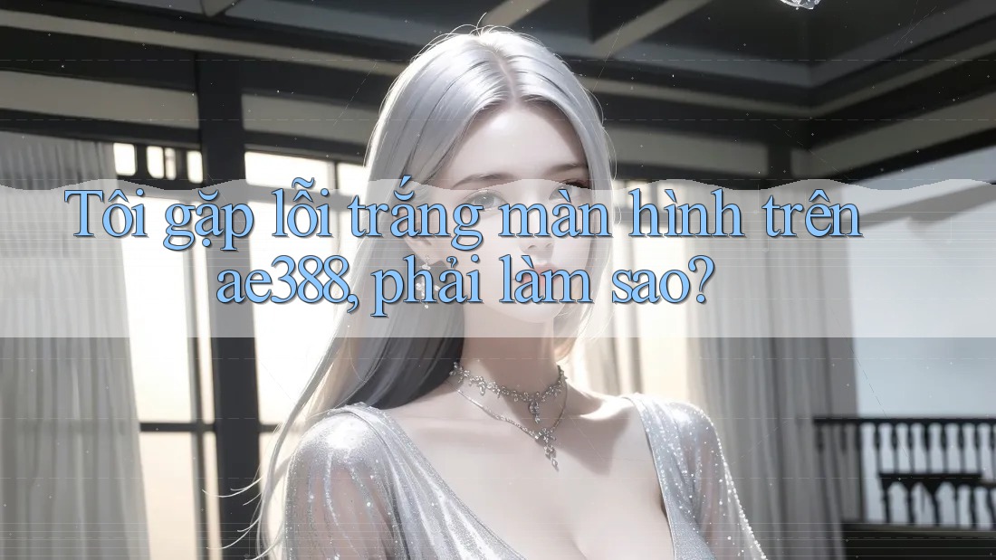 Tôi gặp lỗi trắng màn hình trên ae388, phải làm sao?