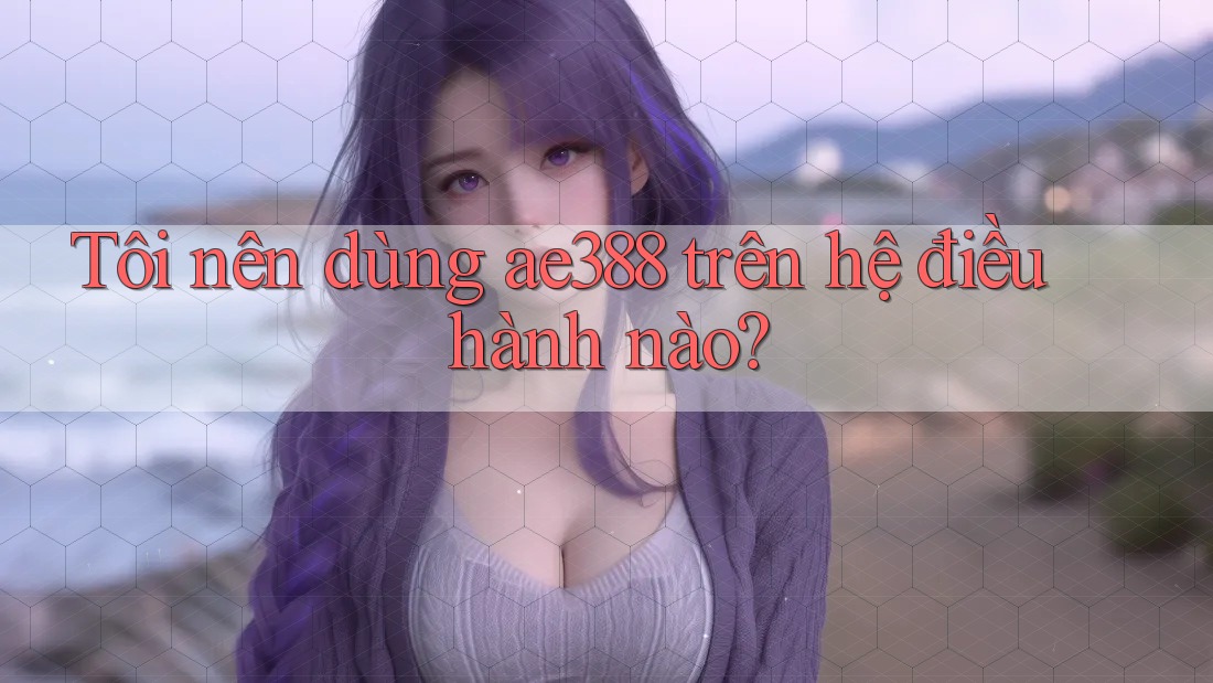 Tôi nên dùng ae388 trên hệ điều hành nào?