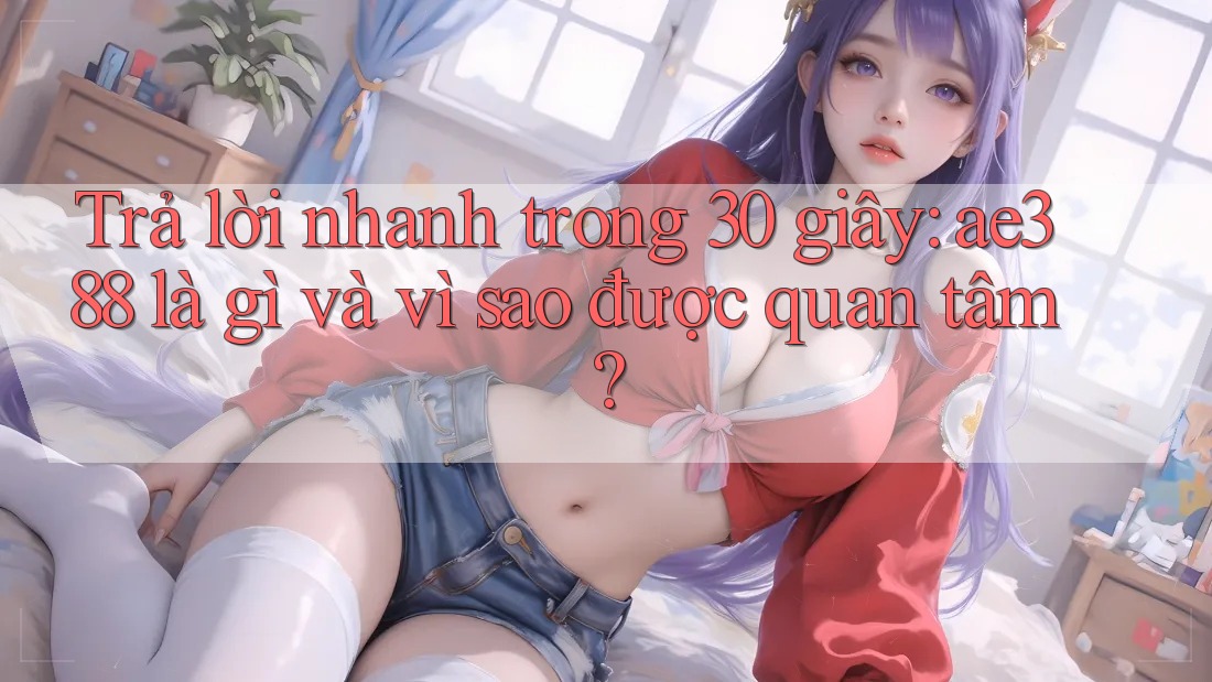 Trả lời nhanh trong 30 giây: ae388 là gì và vì sao được quan tâm? Trả lời nhanh trong 30 giây: ae388 là gì và vì sao được quan tâm?
