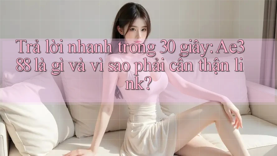 Trả lời nhanh trong 30 giây: Ae388 là gì và vì sao phải cẩn thận link?