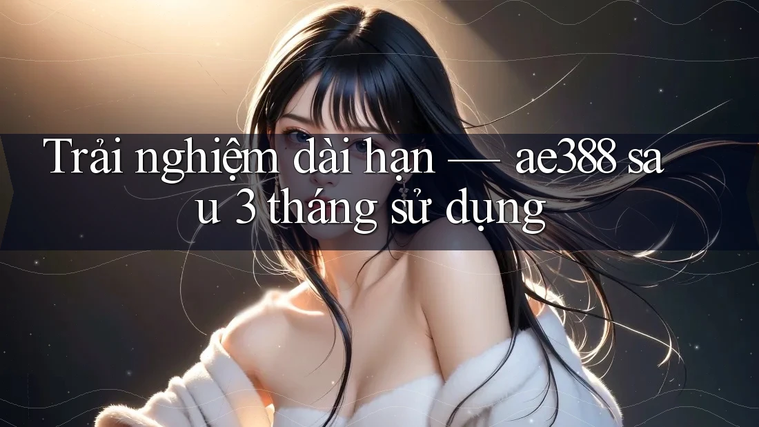 Trải nghiệm dài hạn — ae388 sau 3 tháng sử dụng