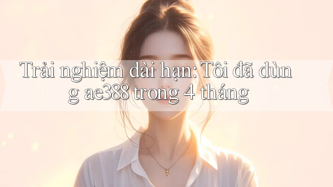 Trải nghiệm dài hạn: Tôi đã dùng ae388 trong 4 tháng