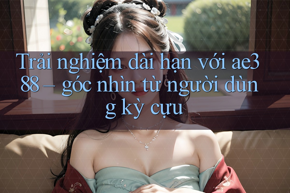 Trải nghiệm dài hạn với ae388 – góc nhìn từ người dùng kỳ cựu