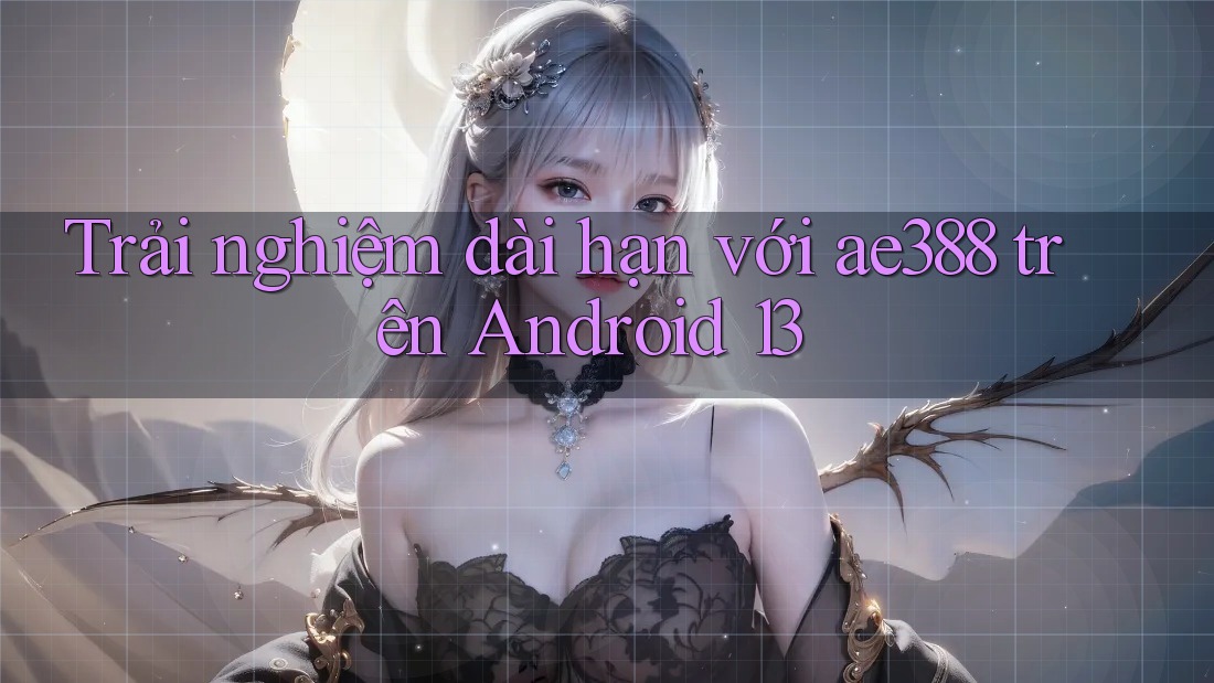 Trải nghiệm dài hạn với ae388 trên Android 13
