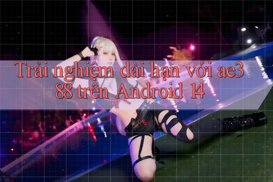 Trải nghiệm dài hạn với ae388 trên Android 14