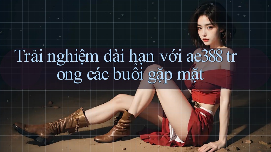 Trải nghiệm dài hạn với ae388 trong các buổi gặp mặt