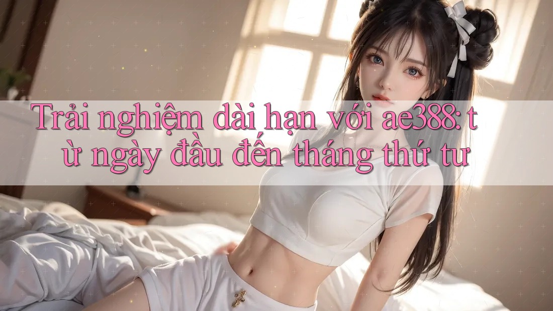Trải nghiệm dài hạn với ae388: từ ngày đầu đến tháng thứ tư