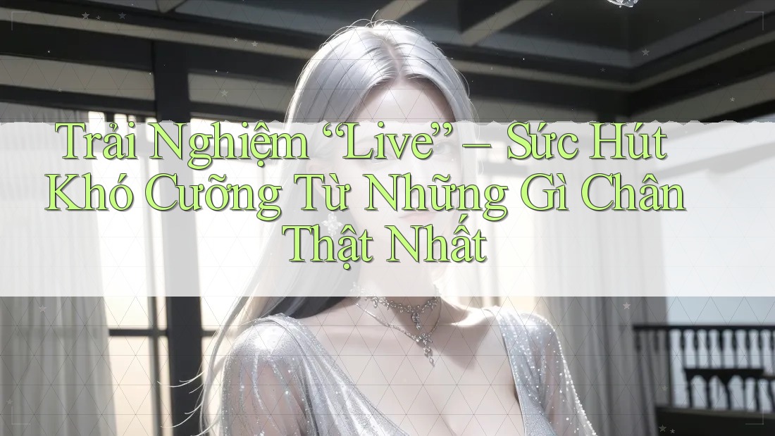 Trải Nghiệm “Live” – Sức Hút Khó Cưỡng Từ Những Gì Chân Thật Nhất Trải Nghiệm “Live” – Sức Hút Khó Cưỡng Từ Những Gì Chân Thật Nhất