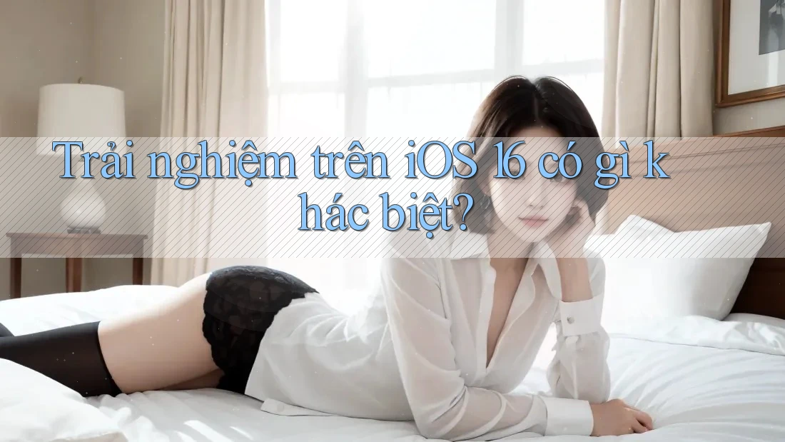 Trải nghiệm trên iOS 16 có gì khác biệt? Trải nghiệm trên iOS 16 có gì khác biệt?