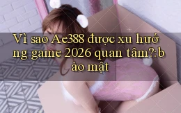 Vì sao Ae388 được xu hướng game 2026 quan tâm bảo mật